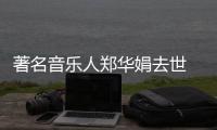 著名音乐人郑华娟去世 代表作《太委屈》《蒙娜丽莎的眼泪》等